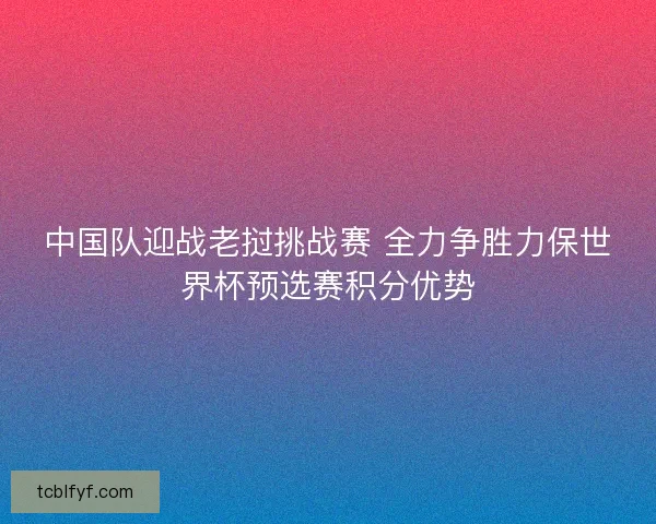 中国队迎战老挝挑战赛 全力争胜力保世界杯预选赛积分优势