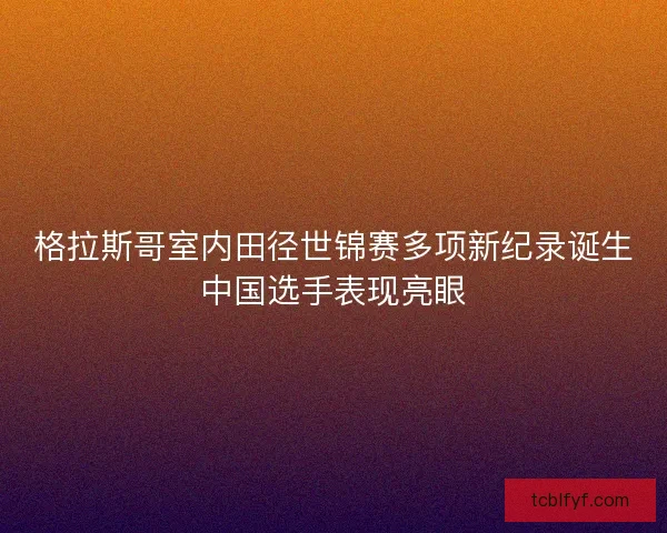 格拉斯哥室内田径世锦赛多项新纪录诞生中国选手表现亮眼