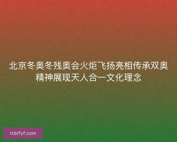 北京冬奥冬残奥会火炬飞扬亮相传承双奥精神展现天人合一文化理念