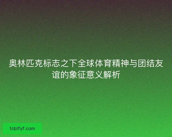 奥林匹克标志之下全球体育精神与团结友谊的象征意义解析