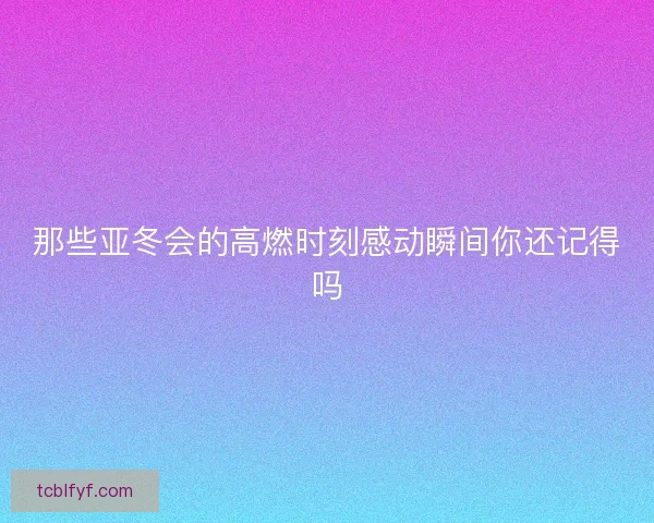 那些亚冬会的高燃时刻感动瞬间你还记得吗